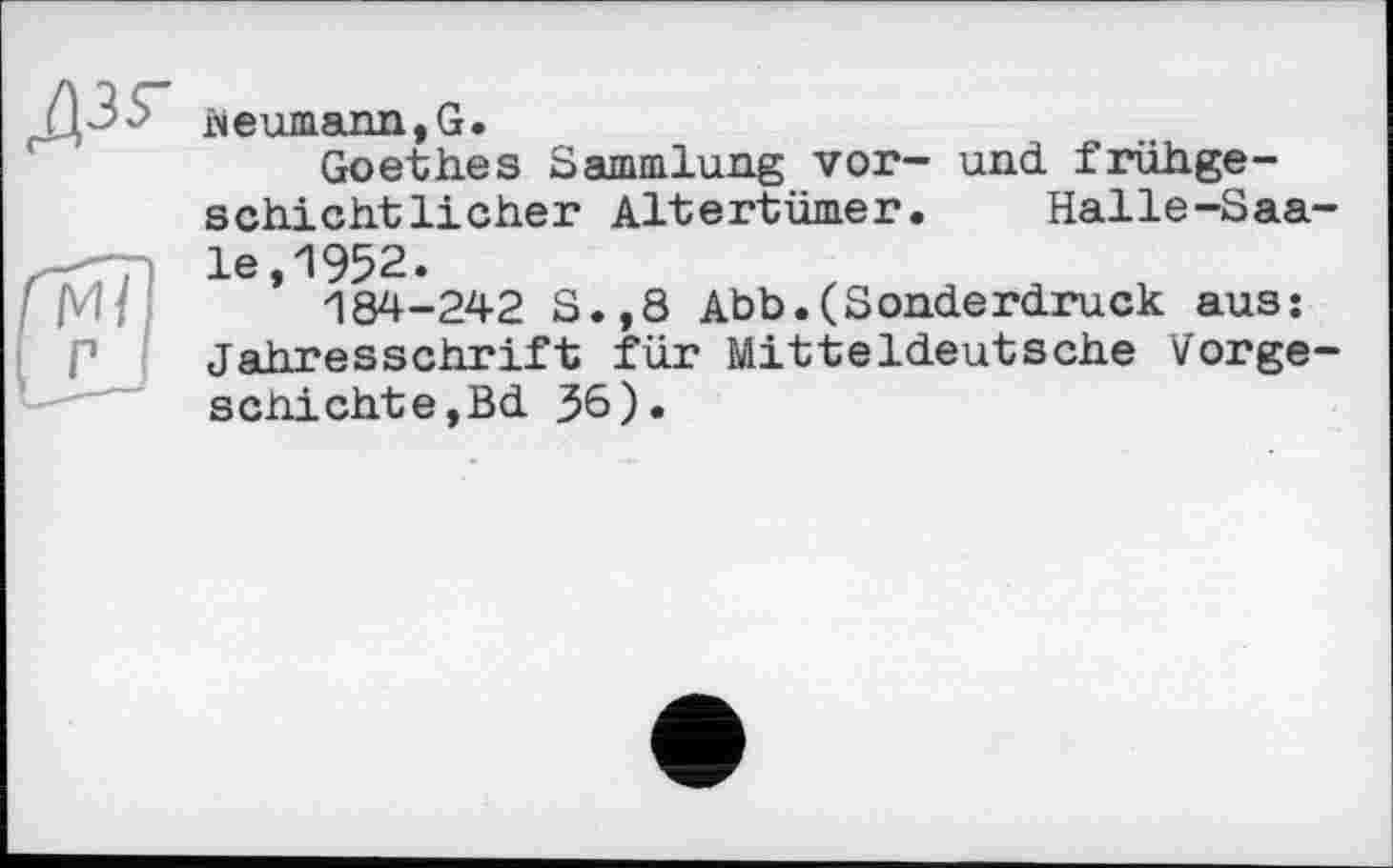 ﻿JJP'* Neumann, G.
Goethes Sammlung vor- und frühgeschichtlicher Altertümer. Halle-Saa-^-7 le, 1952.
/ М/ 184-242 S.,8 Abb.(Sonderdruck aus: P Jahresschrift für Mitteldeutsche Vorgeschichte,Bd 36).